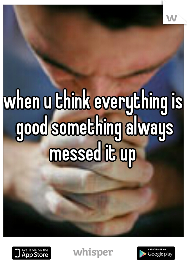 when u think everything is good something always messed it up 