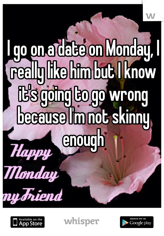 I go on a date on Monday, I really like him but I know it's going to go wrong because I'm not skinny enough 
