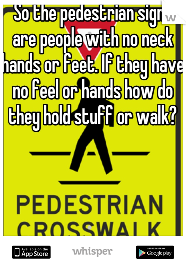 So the pedestrian signs are people with no neck hands or feet. If they have no feel or hands how do they hold stuff or walk?