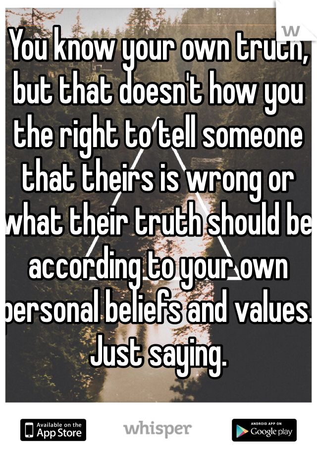 You know your own truth, but that doesn't how you the right to tell someone that theirs is wrong or what their truth should be according to your own personal beliefs and values. Just saying.