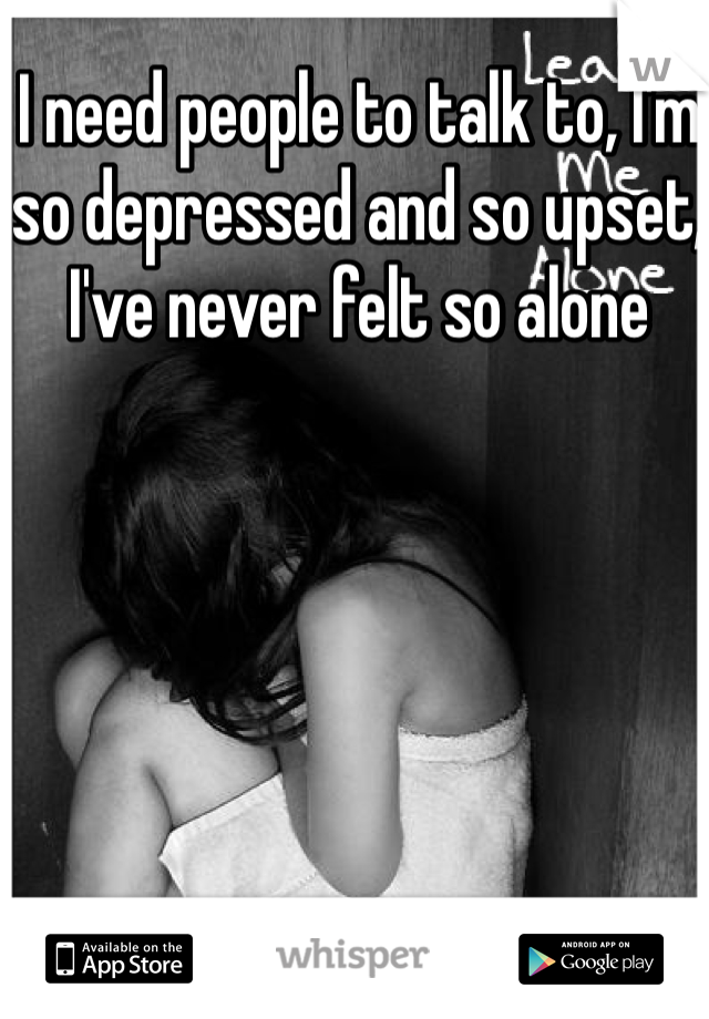 I need people to talk to, I'm so depressed and so upset, I've never felt so alone