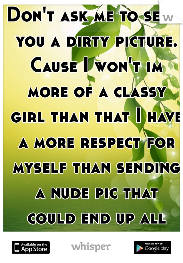 Don't ask me to send you a dirty picture. Cause I won't im more of a classy girl than that I have a more respect for myself than sending a nude pic that could end up all over the internet.  
