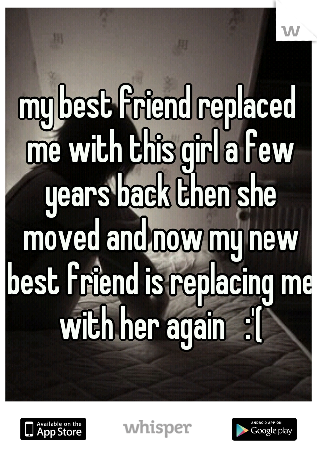 my best friend replaced me with this girl a few years back then she moved and now my new best friend is replacing me with her again   :'(