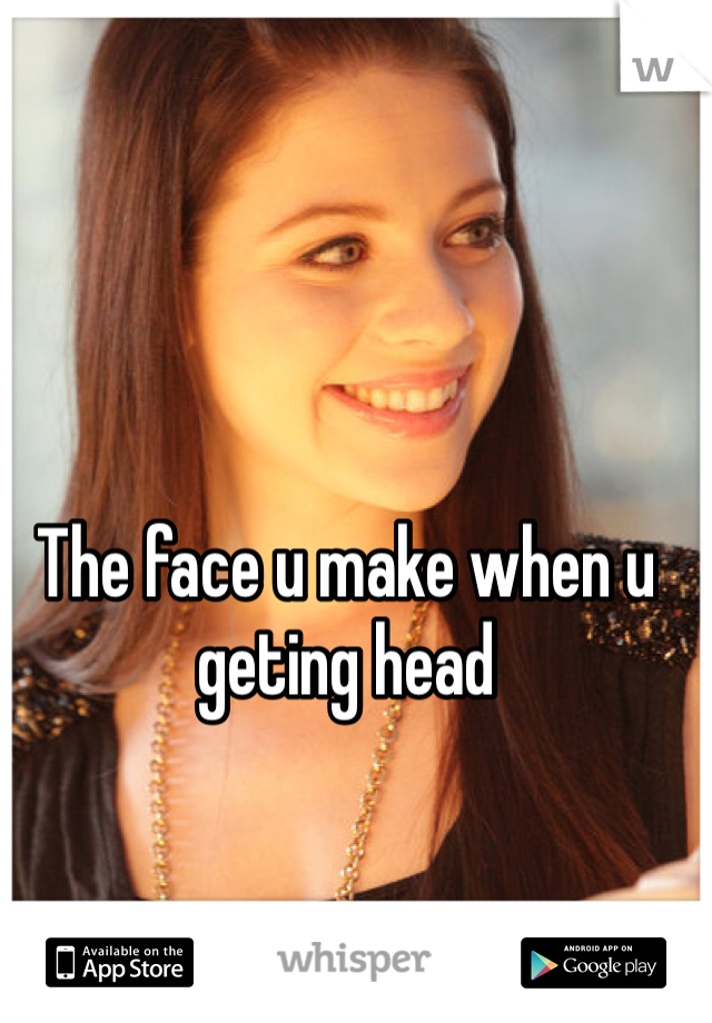 The face u make when u geting head 
