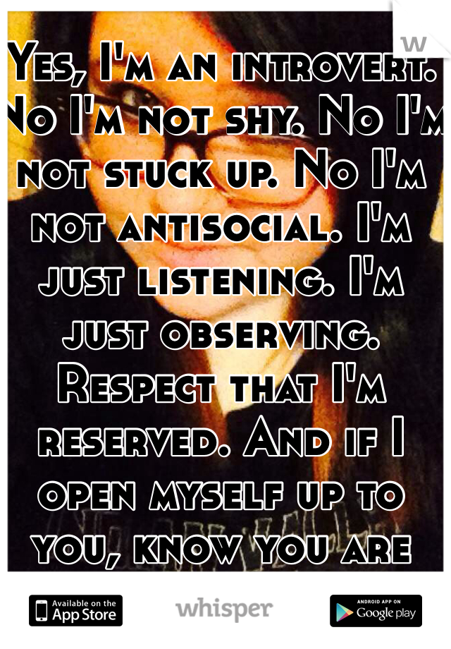 Yes, I'm an introvert. No I'm not shy. No I'm not stuck up. No I'm not antisocial. I'm just listening. I'm just observing. Respect that I'm reserved. And if I open myself up to you, know you are special to me.