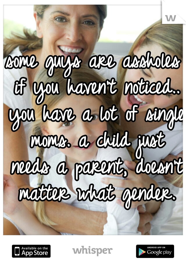 some guys are assholes if you haven't noticed.. you have a lot of single moms. a child just needs a parent, doesn't matter what gender.