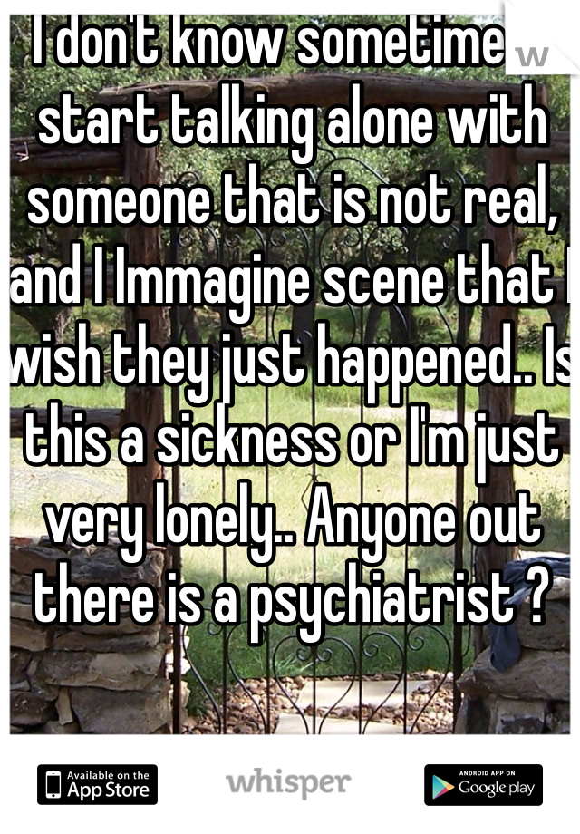 I don't know sometimes I start talking alone with someone that is not real, and I Immagine scene that I wish they just happened.. Is this a sickness or I'm just very lonely.. Anyone out there is a psychiatrist ? 