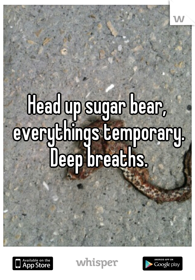 Head up sugar bear, everythings temporary. Deep breaths.