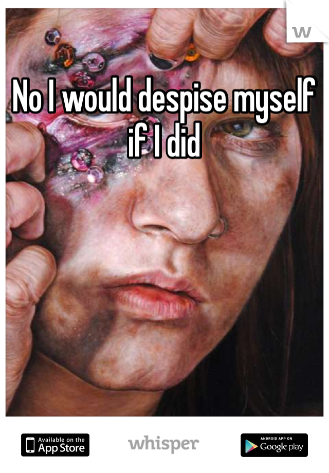 No I would despise myself if I did