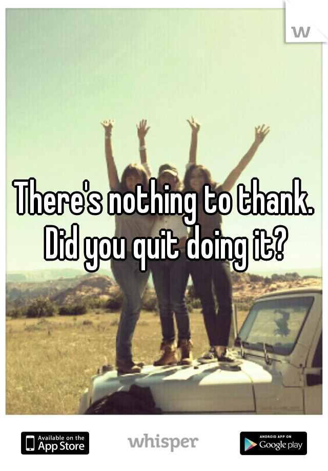 There's nothing to thank. Did you quit doing it?