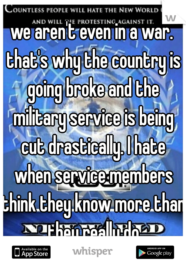we aren't even in a war. that's why the country is going broke and the military service is being cut drastically. I hate when service members think they know more than they really do