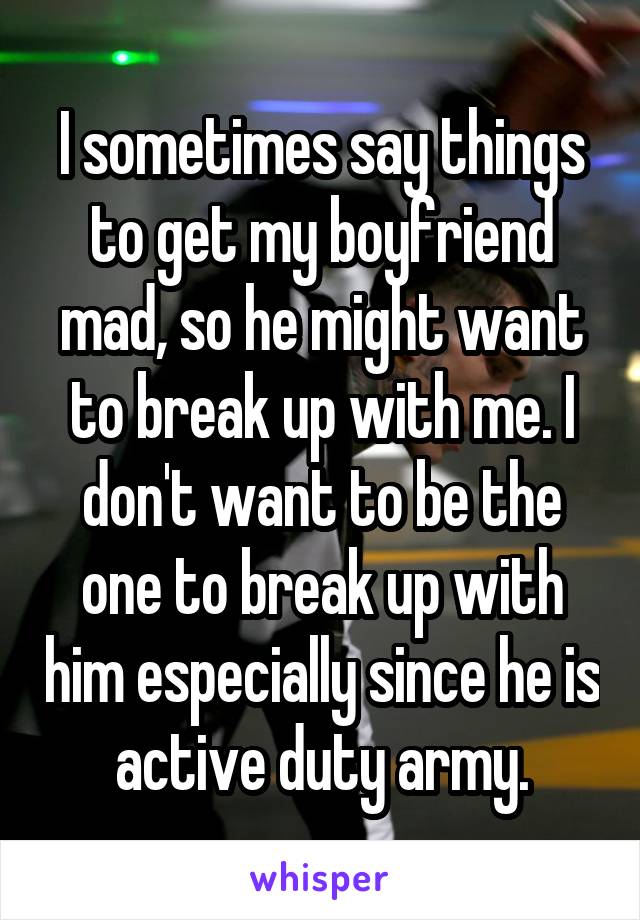I sometimes say things to get my boyfriend mad, so he might want to break up with me. I don't want to be the one to break up with him especially since he is active duty army.