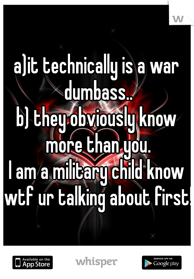 a)it technically is a war dumbass..
b) they obviously know more than you.
I am a military child know wtf ur talking about first!
