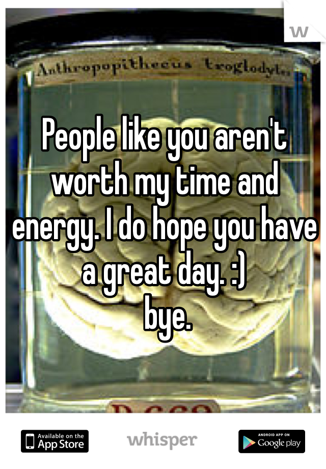 People like you aren't worth my time and energy. I do hope you have a great day. :)
 bye. 