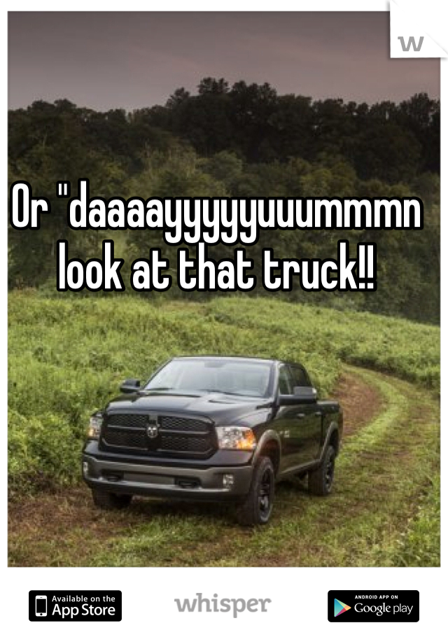 Or "daaaayyyyyuuummmn look at that truck!! 