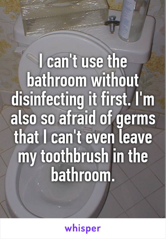 I can't use the bathroom without disinfecting it first. I'm also so afraid of germs that I can't even leave my toothbrush in the bathroom.