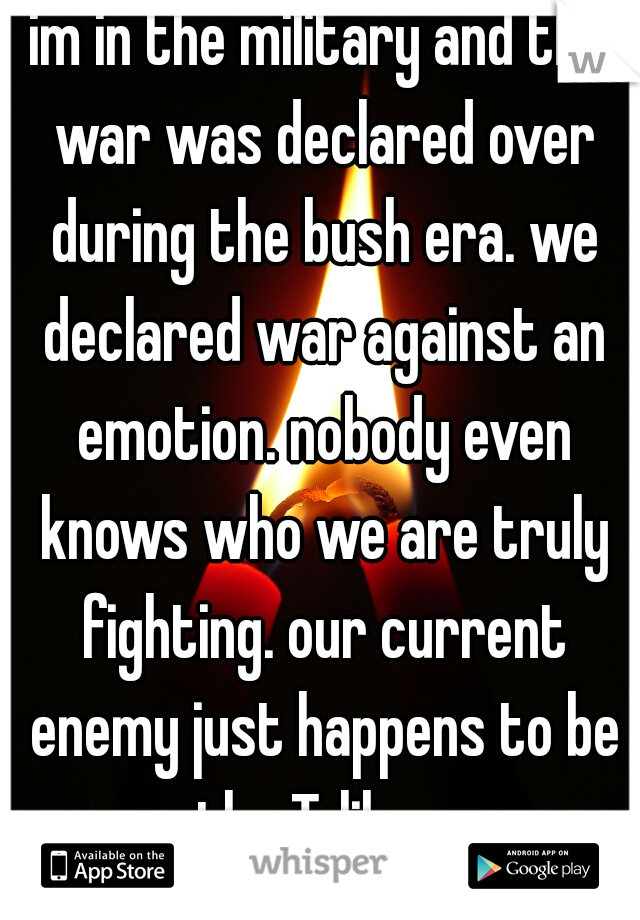 im in the military and the war was declared over during the bush era. we declared war against an emotion. nobody even knows who we are truly fighting. our current enemy just happens to be the Taliban.