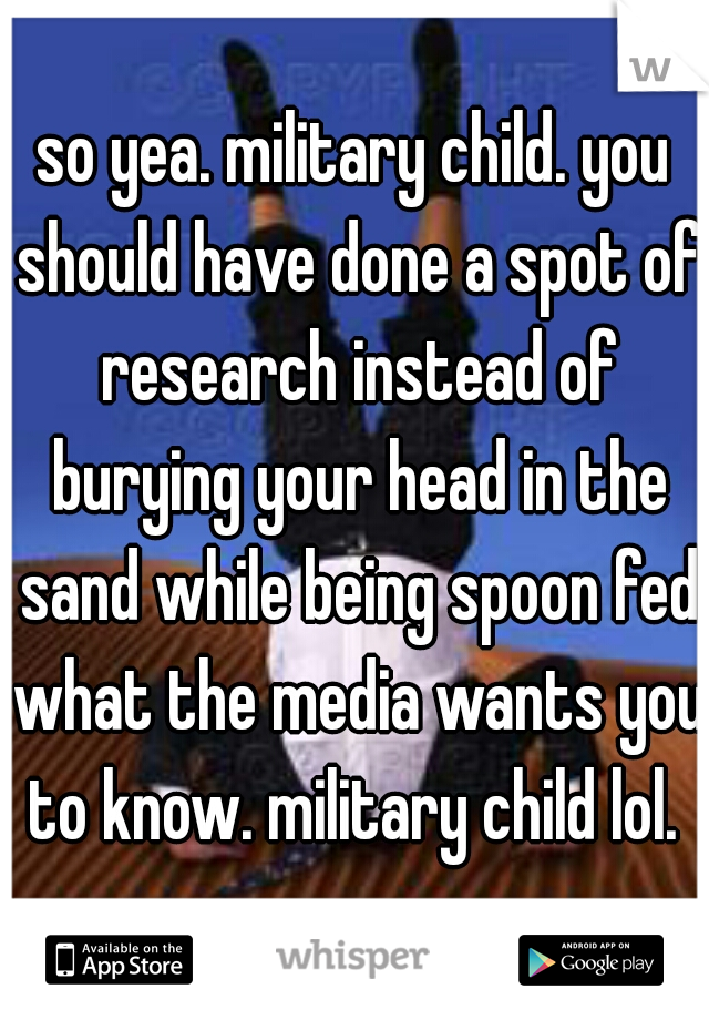 so yea. military child. you should have done a spot of research instead of burying your head in the sand while being spoon fed what the media wants you to know. military child lol. 