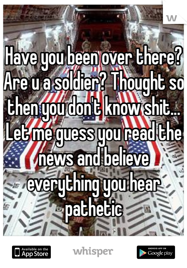 Have you been over there? Are u a soldier? Thought so then you don't know shit... Let me guess you read the news and believe everything you hear pathetic 