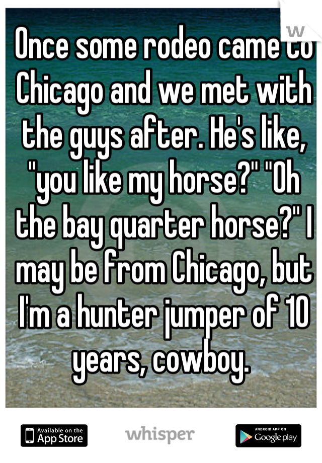 Once some rodeo came to Chicago and we met with the guys after. He's like, "you like my horse?" "Oh the bay quarter horse?" I may be from Chicago, but I'm a hunter jumper of 10 years, cowboy. 