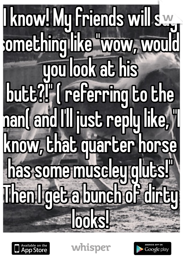 I know! My friends will say something like "wow, would you look at his butt?!" ( referring to the man( and I'll just reply like, "I know, that quarter horse has some muscley gluts!"
Then I get a bunch of dirty looks!