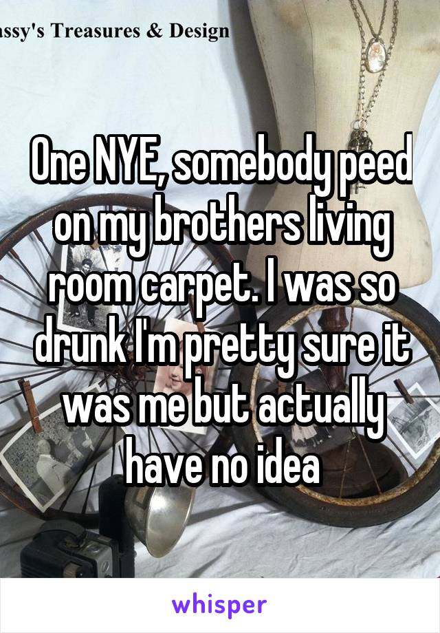 One NYE, somebody peed on my brothers living room carpet. I was so drunk I'm pretty sure it was me but actually have no idea