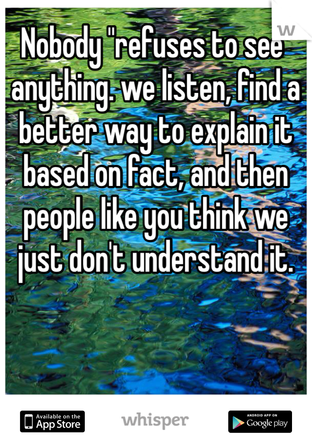 Nobody "refuses to see" anything. we listen, find a better way to explain it based on fact, and then people like you think we just don't understand it.