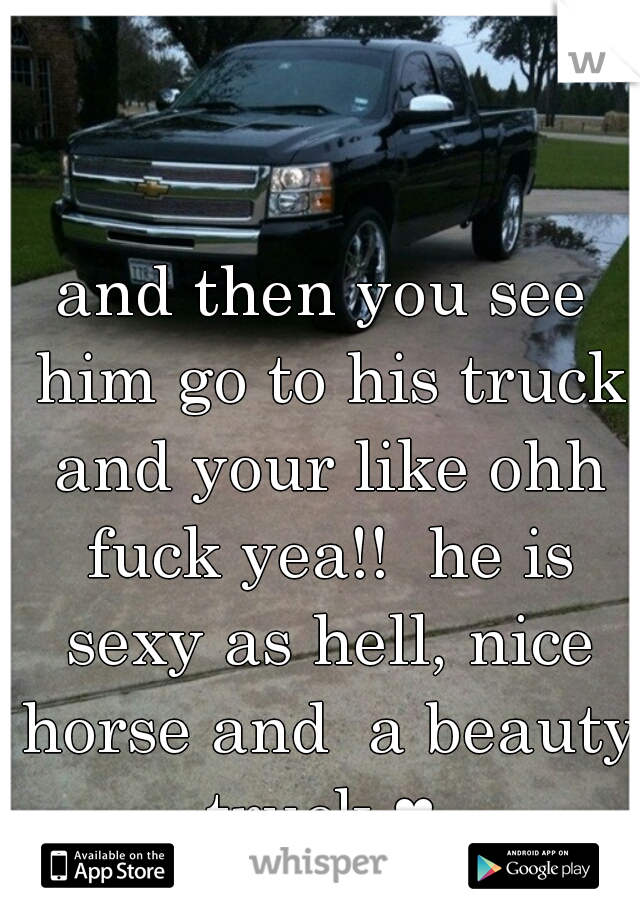 and then you see him go to his truck and your like ohh fuck yea!!  he is sexy as hell, nice horse and  a beauty truck ♥ 