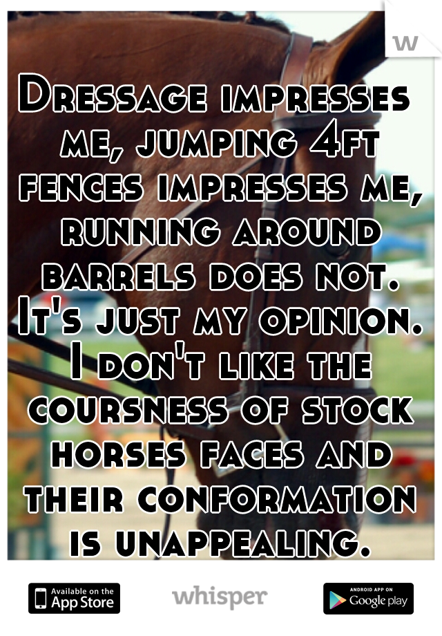 Dressage impresses me, jumping 4ft fences impresses me, running around barrels does not. It's just my opinion. I don't like the coursness of stock horses faces and their conformation is unappealing.