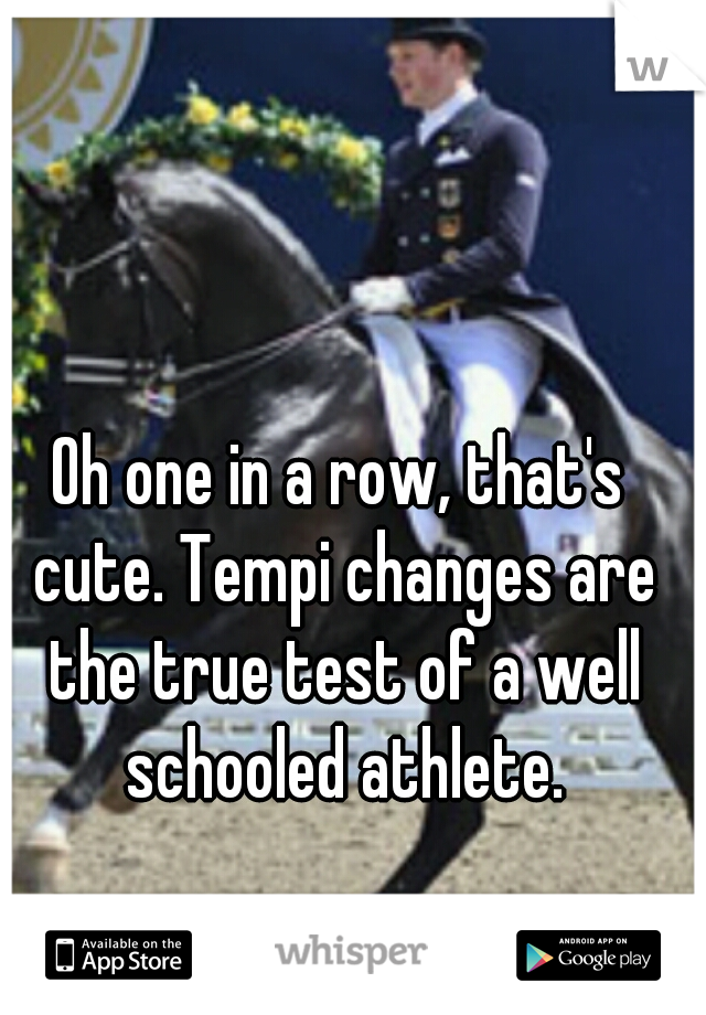 Oh one in a row, that's cute. Tempi changes are the true test of a well schooled athlete.