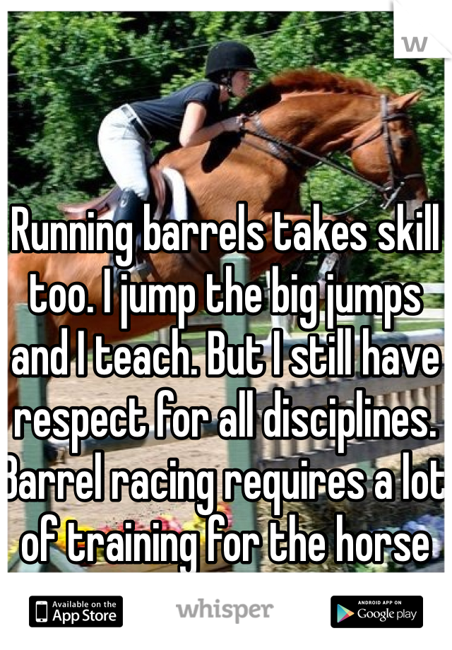 Running barrels takes skill too. I jump the big jumps and I teach. But I still have respect for all disciplines. Barrel racing requires a lot of training for the horse and rider. 