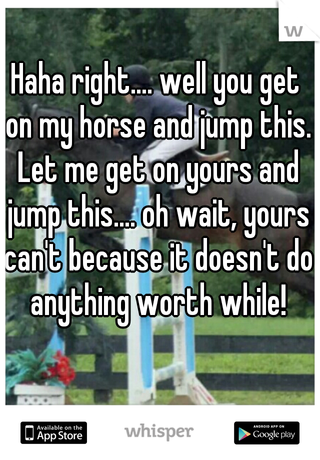 Haha right.... well you get on my horse and jump this. Let me get on yours and jump this.... oh wait, yours can't because it doesn't do anything worth while!