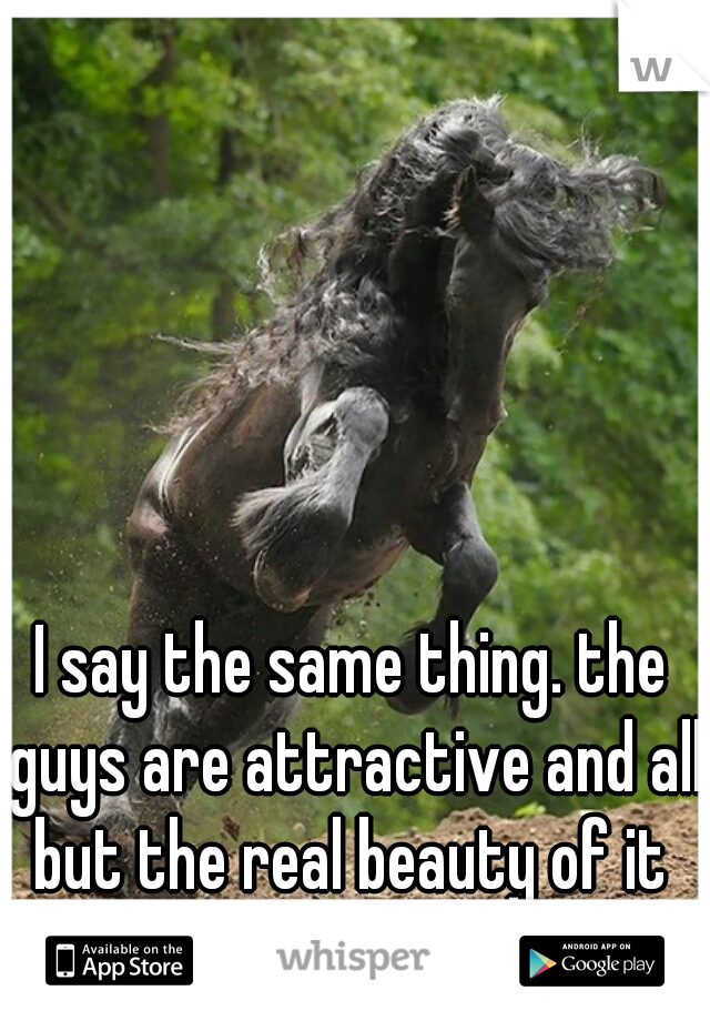 I say the same thing. the guys are attractive and all 







but the real beauty of it lies in the animals  