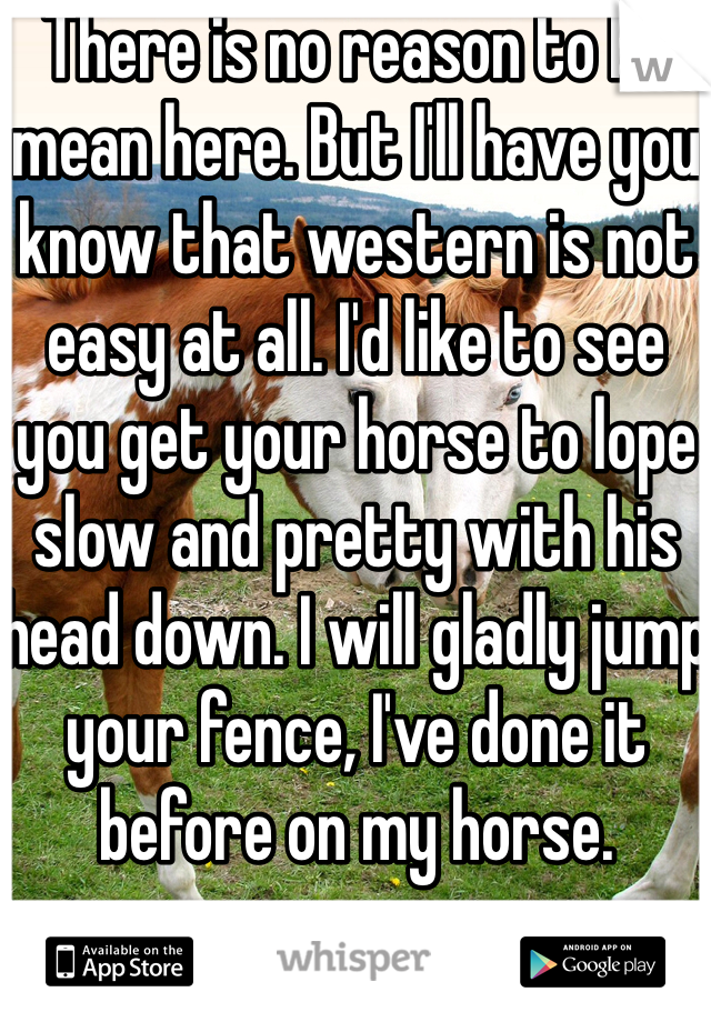 There is no reason to be mean here. But I'll have you know that western is not easy at all. I'd like to see you get your horse to lope slow and pretty with his head down. I will gladly jump your fence, I've done it before on my horse. 