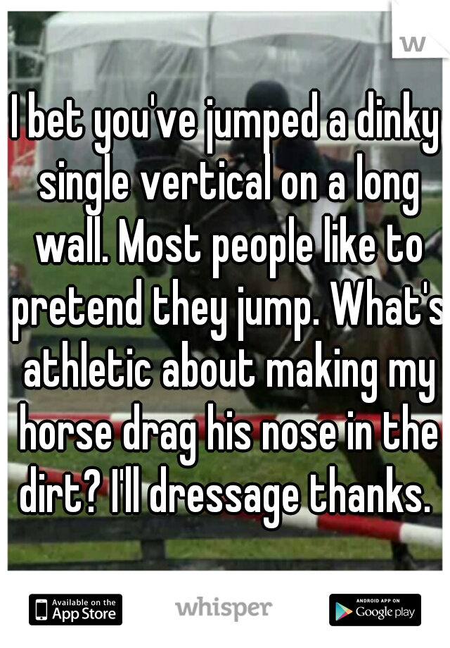 I bet you've jumped a dinky single vertical on a long wall. Most people like to pretend they jump. What's athletic about making my horse drag his nose in the dirt? I'll dressage thanks. 