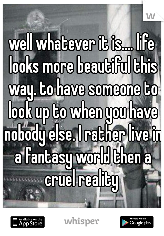 well whatever it is.... life looks more beautiful this way. to have someone to look up to when you have nobody else. I rather live in a fantasy world then a cruel reality 