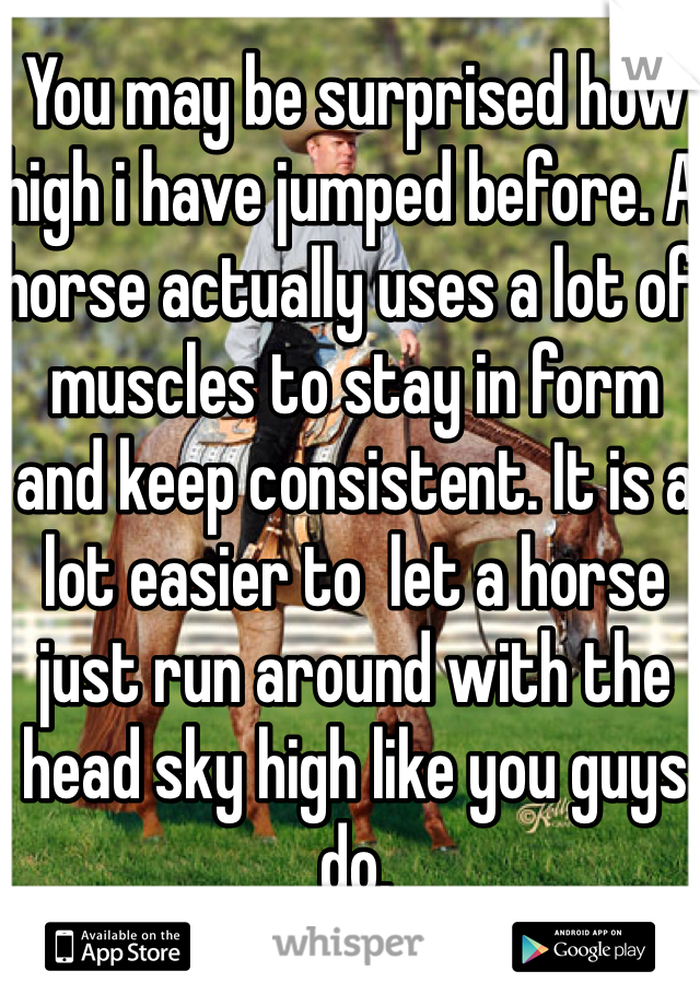 You may be surprised how high i have jumped before. A horse actually uses a lot of muscles to stay in form and keep consistent. It is a lot easier to  let a horse just run around with the head sky high like you guys do. 