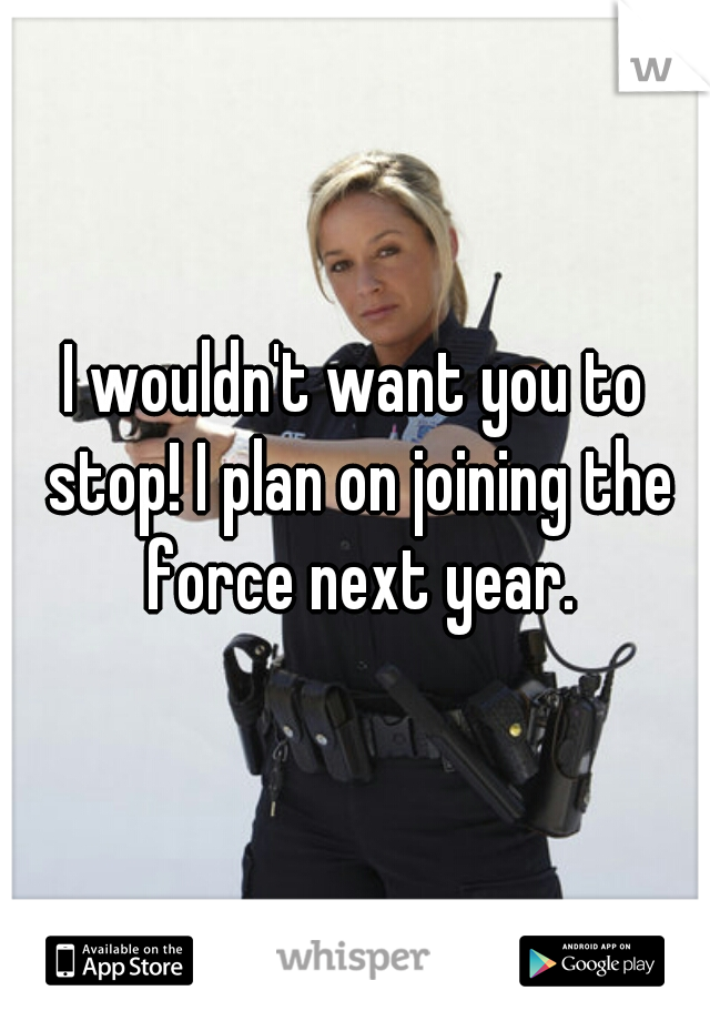 I wouldn't want you to stop! I plan on joining the force next year.