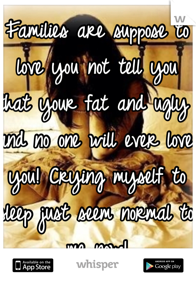 Families are suppose to love you not tell you that your fat and ugly and no one will ever love you! Crying myself to sleep just seem normal to me now!