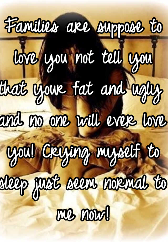 Families are suppose to love you not tell you that your fat and ugly and no one will ever love you! Crying myself to sleep just seem normal to me now!