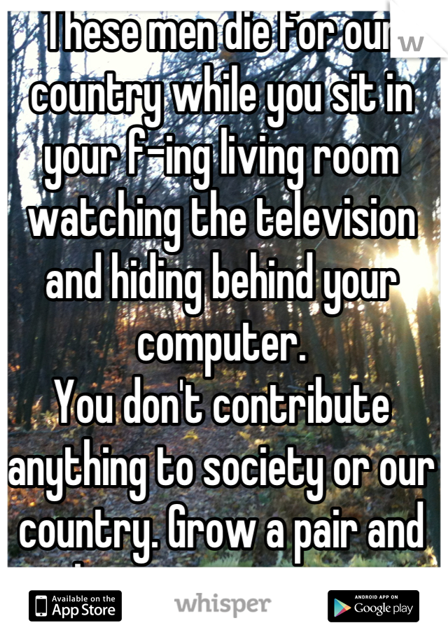 These men die for our country while you sit in your f-ing living room watching the television and hiding behind your computer.
You don't contribute anything to society or our country. Grow a pair and show some support.