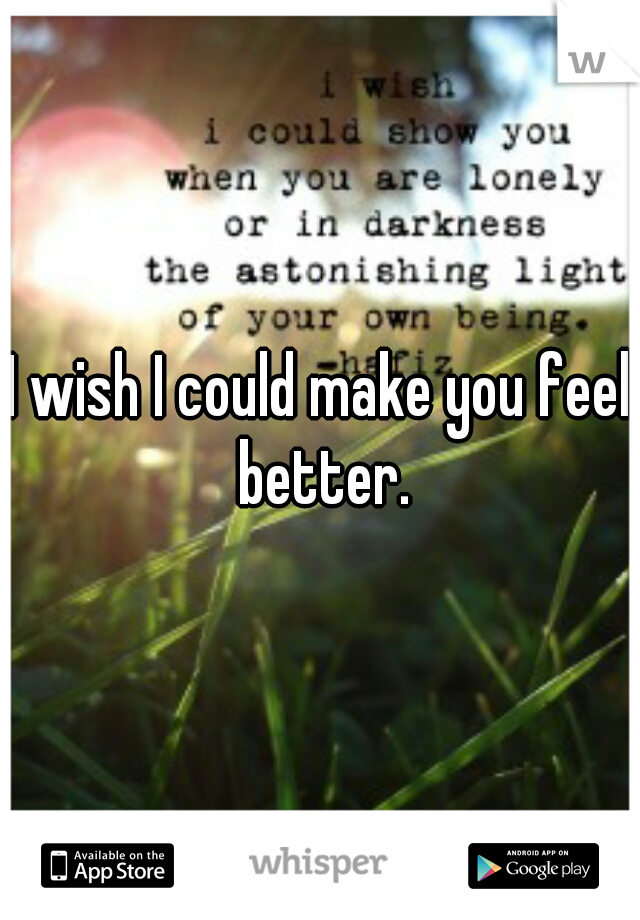 I wish I could make you feel better.