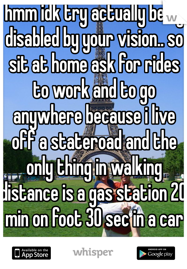 hmm idk try actually being disabled by your vision.. so sit at home ask for rides to work and to go anywhere because i live off a stateroad and the only thing in walking distance is a gas station 20 min on foot 30 sec in a car