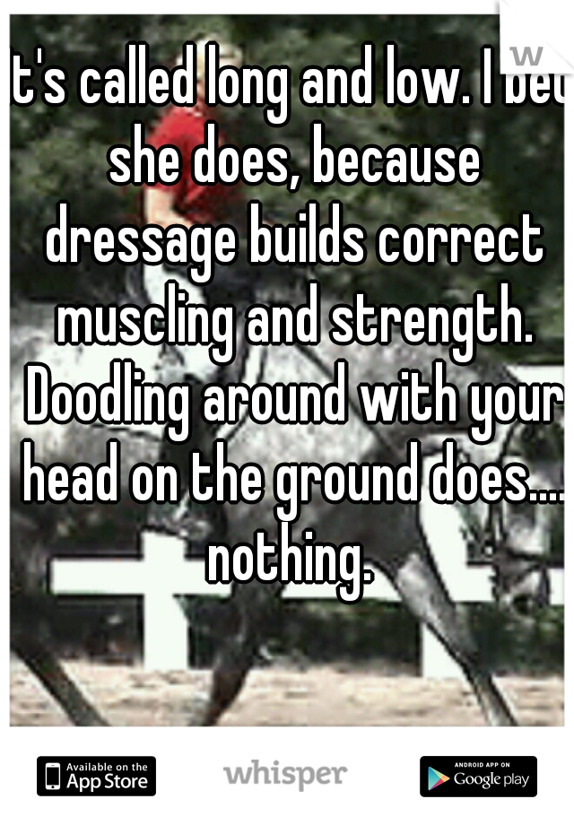 It's called long and low. I bet she does, because dressage builds correct muscling and strength. Doodling around with your head on the ground does.... nothing. 