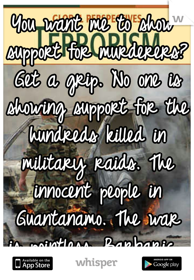 You want me to show support for murderers? Get a grip. No one is showing support for the hundreds killed in military raids. The innocent people in Guantanamo. The war is pointless. Barbaric. 