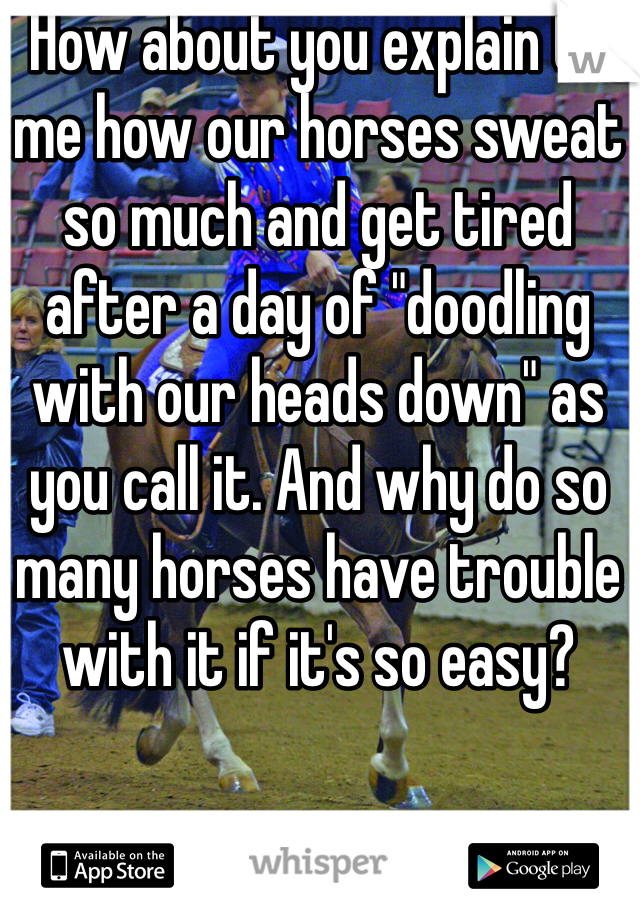 How about you explain to me how our horses sweat so much and get tired after a day of "doodling with our heads down" as you call it. And why do so many horses have trouble with it if it's so easy?