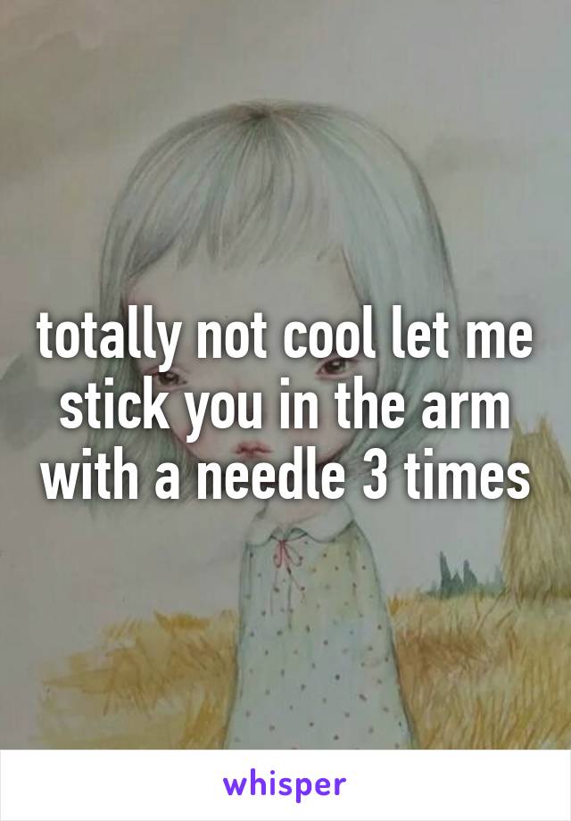 totally not cool let me stick you in the arm with a needle 3 times