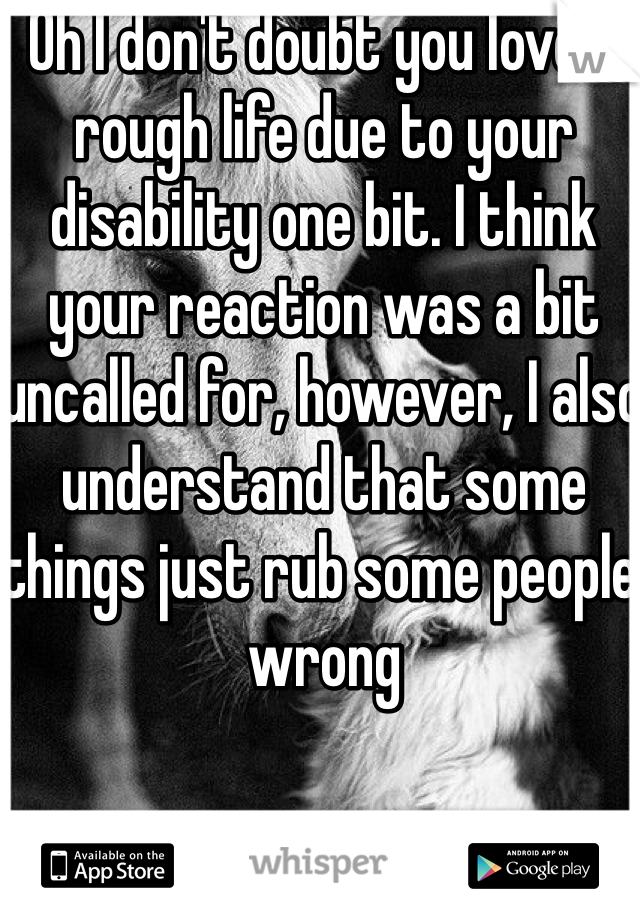 Oh I don't doubt you love a rough life due to your disability one bit. I think your reaction was a bit uncalled for, however, I also understand that some things just rub some people wrong