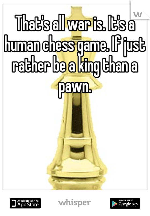 That's all war is. It's a human chess game. If just rather be a king than a pawn.