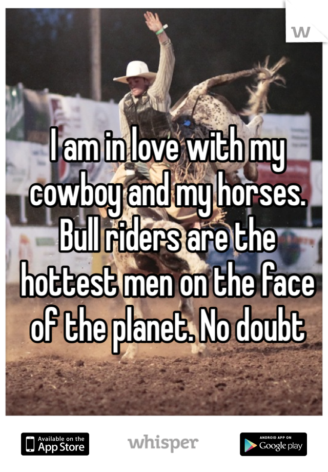 I am in love with my cowboy and my horses. Bull riders are the hottest men on the face of the planet. No doubt